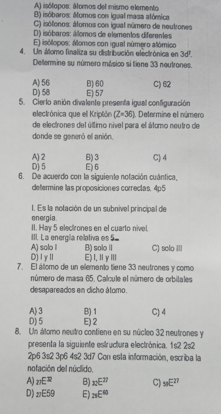 A) isótopos: átomos del mismo elemento
B) isóbaros: álomos con igual masa alómica
C) isótonos: átomos con igual número de neutrones
D) isóbaros: átomos de elementos diferentes
E) isótopos: átomos con igual número atómico
4. Un átomo finaliza su distribución electrónica en 3d^7.
Determine su número másico si tiene 33 neutrones.
A) 56 B)60 C) 62
D) 58 E) 57
5. Cierto anión divalente presenta igual configuración
electrónica que el Kriptón (Z=36). Determine el número
de electrones del último nivel para el átomo neutro de
donde se generó el anión.
A) 2 B) 3 C) 4
D) 5 E) 6
6. De acuerdo con la siguiente notación cuántica,
determine las proposiciones correctas. 4p5
I. Es la notación de un subnivel principal de
energia.
II. Hay 5 electrones en el cuarto nivel.
III. La energía relativa es 5
A) solo I B) solo II C) solo III
D)IyⅡ E) I,Ⅱ y Ⅲ
7. El átomo de un elemento tiene 33 neutrones y como
número de masa 65. Calcule el número de orbitales
desapareados en dicho átomo.
A) 3 B) 1 C) 4
D) 5 E) 2
8. Un átomo neutro contiene en su núcleo 32 neutrones y
presenta la siguiente estructura electrónica. 1s2 2s2
2p6 3s2 3p6 4s2 3d7 Con esta información, escriba la
notación del núclido.
A) 27E^(32) B) _32E^(27) C) _59E^(27)
D) _27E59 E) _29E^(60)