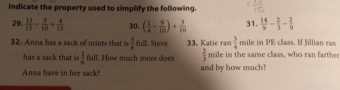 Indicate the property used to simplify the following. 
29.  11/15 - 3/10 + 4/15  30. ( 1/4 - 9/10 )+ 3/10  31.  14/9 - 2/3 - 2/9 
32. Anna has a sack of mints that is  5/6  full. Steve 33. Katie ran  3/4  mile in PE class. If Jillian ran 
has a sack that is  1/6  full. How much more does  2/3  mile in the same class, who ran farther 
Anna have in her sack? 
and by how much?
