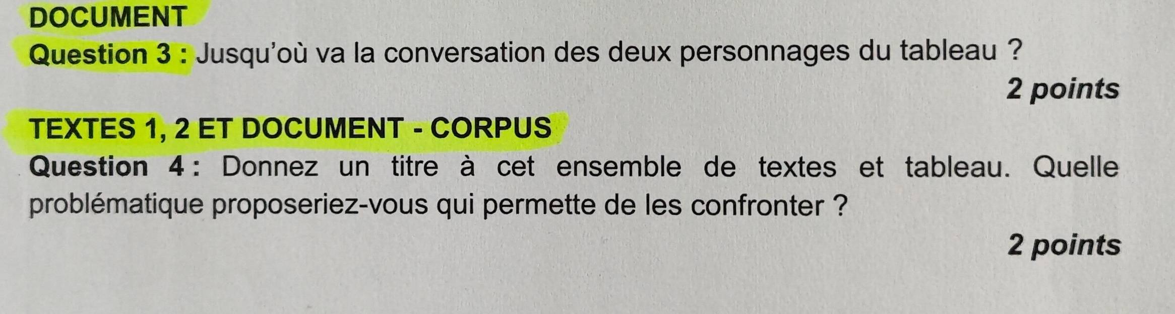 DOCUMENT 
Question 3 : Jusqu'où va la conversation des deux personnages du tableau ? 
2 points 
TEXTES 1, 2 ET DOCUMENT - CORPUS 
Question 4 : Donnez un titre à cet ensemble de textes et tableau. Quelle 
problématique proposeriez-vous qui permette de les confronter ? 
2 points