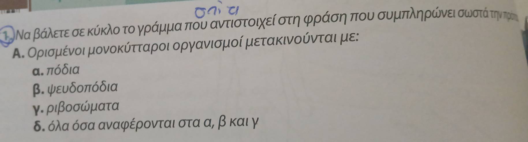 ΤΡΝα βάλετε σε κύκλο το γράμμα που αντιστοιχεί στη φράση που συμπληρώνει σωστάί τηντρος
Α. Ορισμένοι μονοκύτταροι οργανισμοί μετακινούνται με:
α. πόδια
β. ψευδοπόδια
γ. ριβοσώματα
δ. όλα όσα αναφέρονται στα α, β και γ