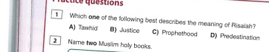 cuce questions
1 Which one of the following best describes the meaning of Risalah?
A) Tawhid B) Justice C) Prophethood D) Predestination
2 Name two Muslim holy books.