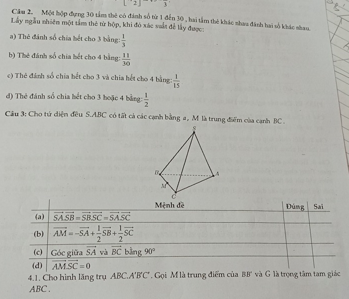 L 2 3
Câu 2. Một hộp đựng 30 tấm thẻ có đánh số từ 1 đến 30 , hai tấm thẻ khác nhau đánh hai số khác nhau.
Lấy ngẫu nhiên một tấm thẻ từ hộp, khi đó xác suất đề lấy được:
a) Thẻ đánh số chia hết cho 3 bằng:  1/3 
b) Thẻ đánh số chia hết cho 4 bằng:  11/30 
c) Thẻ đánh số chia hết cho 3 và chia hết cho 4 bằng:  1/15 
d) Thẻ đánh số chia hết cho 3 hoặc 4 bằng:  1/2 
Câu 3: Cho tứ diện đều S.ABC có tất cả các cạnh bằng a, M là trung điểm của cạnh BC .
s
B.
A
M
4.1. Cho hình lăng trụ ABC.. A'B'C'. Gọi M là trung điểm của BE 3° và G là trọng tâm tam giác
ABC .