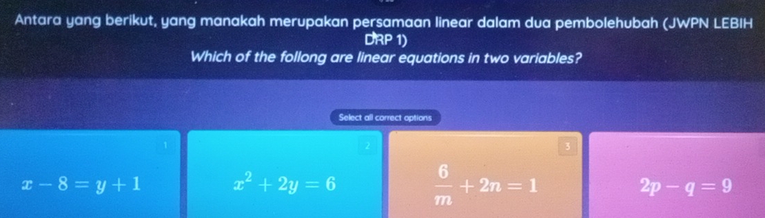 Antara yang berikut, yang manakah merupakan persamaan linear dalam dua pembolehubah (JWPN LEBIH
DRP 1)
Which of the follong are linear equations in two variables?
Select all correct options
1
2
3
x-8=y+1
x^2+2y=6
 6/m +2n=1
2p-q=9