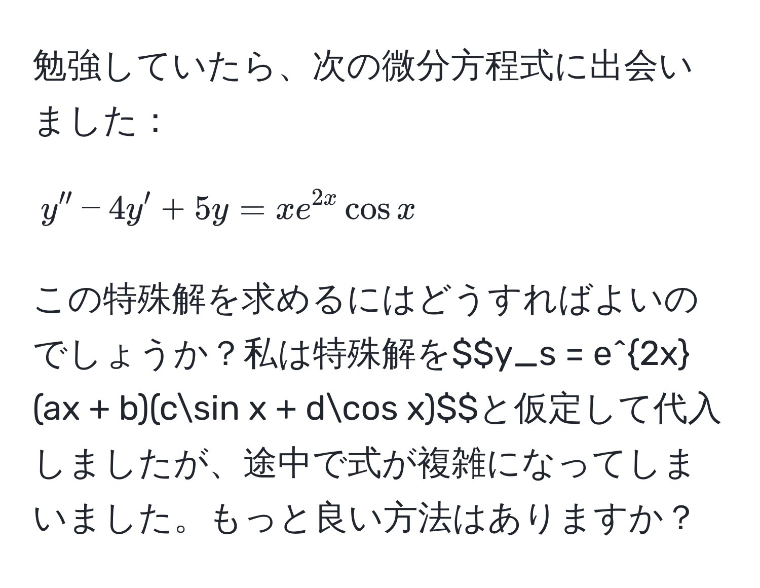 勉強していたら、次の微分方程式に出会いました：  
$$y'' - 4y' + 5y = xe^(2x)cos x$$  
この特殊解を求めるにはどうすればよいのでしょうか？私は特殊解を$$y_s = e^(2x)(ax + b)(csin x + dcos x)$$と仮定して代入しましたが、途中で式が複雑になってしまいました。もっと良い方法はありますか？