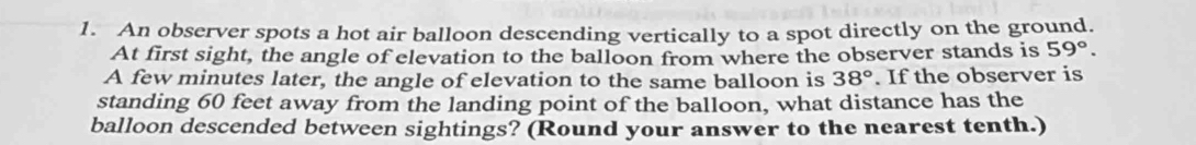 An observer spots a hot air balloon descending vertically to a spot directly on the ground. 
At first sight, the angle of elevation to the balloon from where the observer stands is 59°. 
A few minutes later, the angle of elevation to the same balloon is 38°. If the observer is 
standing 60 feet away from the landing point of the balloon, what distance has the 
balloon descended between sightings? (Round your answer to the nearest tenth.)