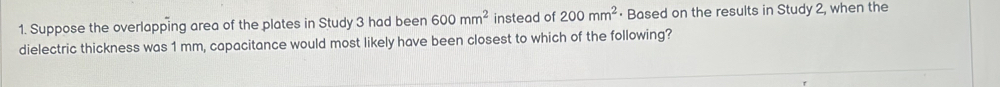 Suppose the overlapping area of the plates in Study 3 had been 600mm^2 instead of 200mm^2 · Based on the results in Study 2, when the 
dielectric thickness was 1 mm, capacitance would most likely have been closest to which of the following?