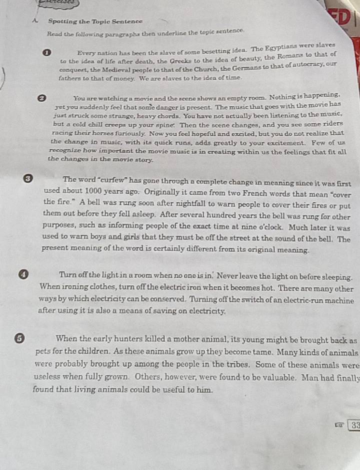 A Spotting the Topic Sentence
Read the following paragraphs then underline the topic sentence.
0 Every nation has been the slave of some besetting idea. The Egyptians were slaves
to the idea of life after death, the Greeks to the idea of beauty, the Romans to that of
conquest, the Medieval people to that of the Church, the Germans to that of autocracy, our
fathers to that of money. We are slaves to the iden of time
0 You are watching a movie and the scene shows an empty room. Nothing is happening,
yet you suddenly feel that some danger is present. The music that goes with the movie has
just struck some strange, heavy chords. You have not actually been listening to the music,
but a cold chill creeps up your spine: Then the scene changes, and you see some riders
racing their horses furiously. Now you feel hopeful and excited, but you do not realize that
the change in music, with its quick runs, adds greatly to your excitement. Few of us
recognize how important the movie music is in creating within us the feelings that fit all
the changes in the movie story.
3 The word “curfew” has gone through a complete change in meaning since it was first
used about 1000 years ago. Originally it came from two French words that mean “cover
the fire.” A bell was rung soon after nightfall to warn people to cover their fires or put
them out before they fell asleep. After several hundred years the bell was rung for other
purposes, such as informing people of the exact time at nine o'clock. Much later it was
used to warn boys and girls that they must be off the street at the sound of the bell. The
present meaning of the word is certainly different from its original meaning.
Turn off the light in a room when no one is in. Never leave the light on before sleeping.
When ironing clothes, turn off the electric iron when it becomes hot. There are many other
ways by which electricity can be conserved. Turning off the switch of an electric-run machine
after using it is also a means of saving on electricity.
6 When the early hunters killed a mother animal, its young might be brought back as
pets for the children. As these animals grow up they become tame. Many kinds of animals
were probably brought up among the people in the tribes. Some of these animals were
useless when fully grown. Others, however, were found to be valuable. Man had finally
found that living animals could be useful to him.
33