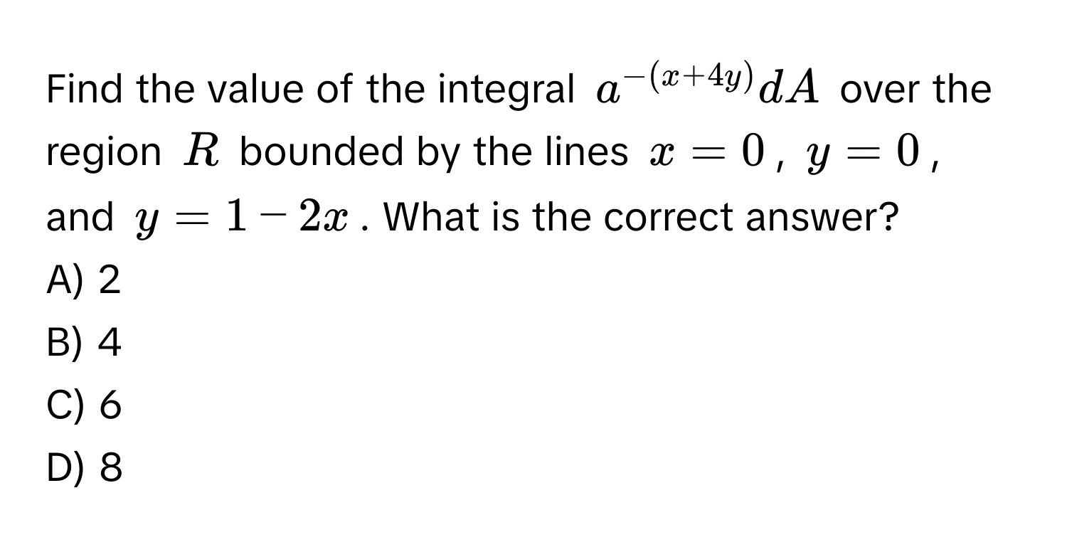 Find the value of the integral $a^(-(x+4y))dA$ over the region $R$ bounded by the lines $x = 0$, $y = 0$, and $y = 1 - 2x$. What is the correct answer?
A) 2
B) 4
C) 6
D) 8