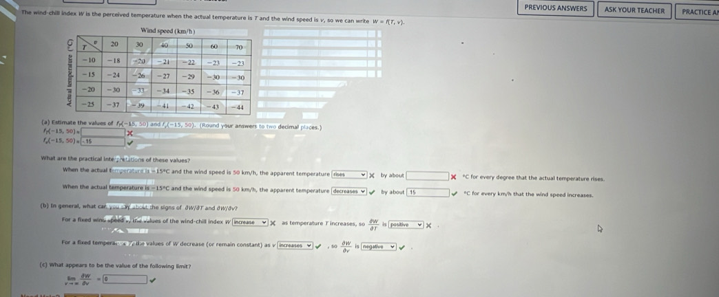 PREVIOUS ANSWERS ASK YOUR TEACHER PRACTICE A
The wind-chill index W is the perceived temperature when the actual temperature is T and the wind speed is v, so we can write w=f(T,v). 
(a) Estimate the values of f_p(-15,50) and /, (−15, 50). (Round your answers to two decimal places.)
f_7(-15,50)= *
f_o(-15,50)=□ 15
What are the practical interpretations of these values?
When the actual t mperaturels=15°C and the wind speed is 50 km/h, the apparent temperature [rises X by about □ * *C for every degree that the actual temperature rises.
When the actual temperature is -15°C and the wind speed is 50 km/h, the apparent temperature [decreases ✔ by about 15 *C for every km/h that the wind speed increases.
(b) In general, what car you say about the signs of ðW/ðT and ởW/ðv?
For a fixed winu speed s, the values of the wind-chill index W increase as temperature T increases, so  partial W/partial T  is pasitive ×

For a fixed temperaone die values of W decrease (or remain constant) as v increases ♥ √ ， 50  partial W/partial v  is negative
(c) What appears to be the value of the following limit?
limlimits _vto ∈fty  dW/dv =0v