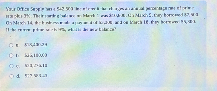 Your Office Supply has a $42,500 line of credit that charges an annual percentage rate of prime
rate plus 3%. Their starting balance on March 1 was $10,600. On March 5, they borrowed $7,500.
On March 14, the business made a payment of $3,300, and on March 18, they borrowed $5,300.
If the current prime rate is 9%, what is the new balance?
a. $18,400.29
b. $26,100.00
c. $20,276.10
d. $27,583.43