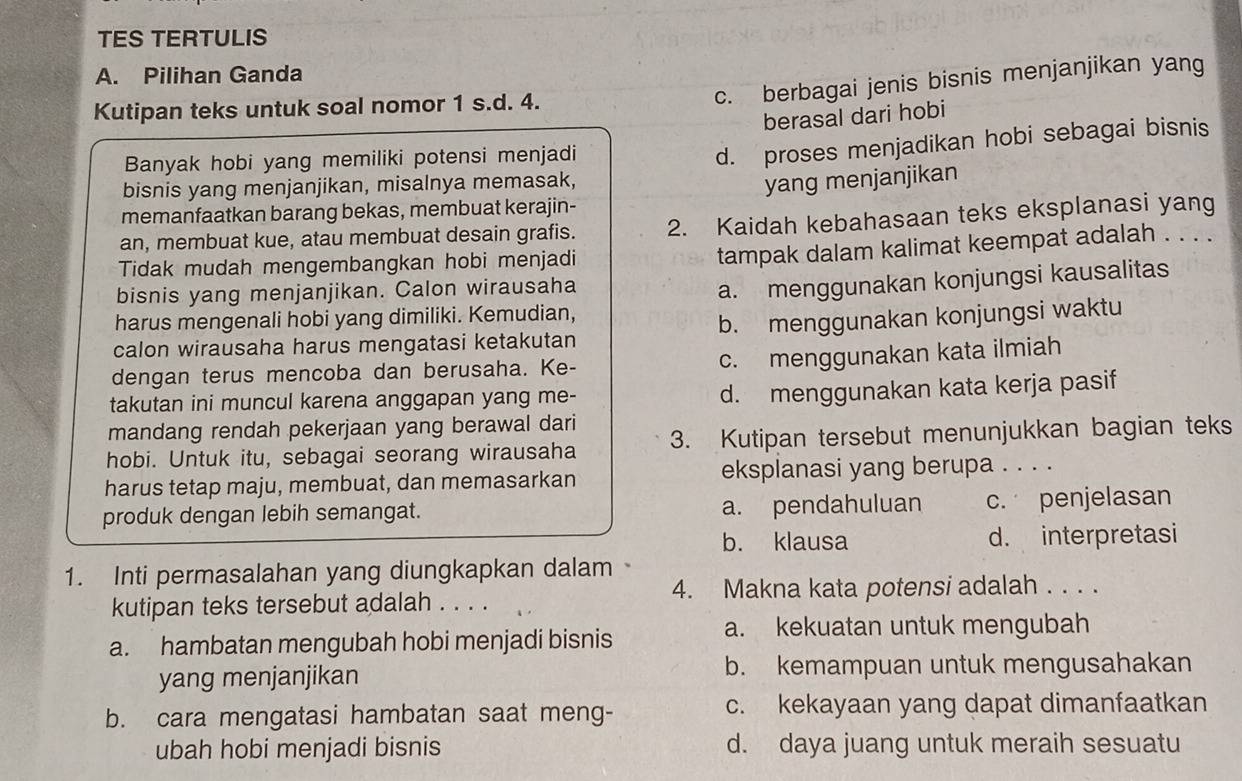 TES TERTULIS
A. Pilihan Ganda
Kutipan teks untuk soal nomor 1 s.d. 4.
c. berbagai jenis bisnis menjanjikan yang
berasal dari hobi
Banyak hobi yang memiliki potensi menjadi
d. proses menjadikan hobi sebagai bisnis
bisnis yang menjanjikan, misalnya memasak,
memanfaatkan barang bekas, membuat kerajin- yang menjanjikan
an, membuat kue, atau membuat desain grafis. 2. Kaidah kebahasaan teks eksplanasi yang
Tidak mudah mengembangkan hobi menjadi
tampak dalam kalimat keempat adalah . . . .
bisnis yang menjanjikan. Calon wirausaha
a. menggunakan konjungsi kausalitas
harus mengenali hobi yang dimiliki. Kemudian,
calon wirausaha harus mengatasi ketakutan b. menggunakan konjungsi waktu
dengan terus mencoba dan berusaha. Ke-
c. menggunakan kata ilmiah
takutan ini muncul karena anggapan yang me-
d. menggunakan kata kerja pasif
mandang rendah pekerjaan yang berawal dari
hobi. Untuk itu, sebagai seorang wirausaha 3. Kutipan tersebut menunjukkan bagian teks
harus tetap maju, membuat, dan memasarkan eksplanasi yang berupa . . . .
produk dengan lebih semangat. a. pendahuluan c. penjelasan
b. klausa d. interpretasi
1. Inti permasalahan yang diungkapkan dalam
4. Makna kata potensi adalah . . . .
kutipan teks tersebut adalah . . . .
a. kekuatan untuk mengubah
a. hambatan mengubah hobi menjadi bisnis
yang menjanjikan b. kemampuan untuk mengusahakan
b. cara mengatasi hambatan saat meng- c. kekayaan yang dapat dimanfaatkan
ubah hobi menjadi bisnis d. daya juang untuk meraih sesuatu