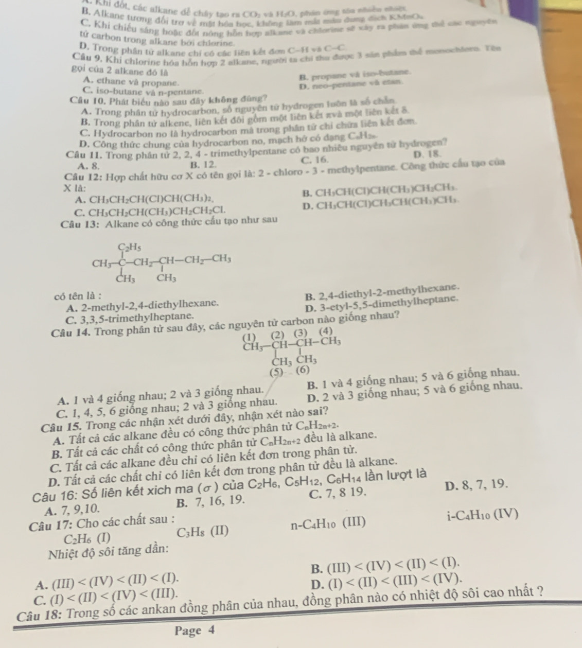 Khi đốt, các alkane đễ chây tạo ra CO_2 H_2O ,  phin ứng tóa nhiều nhiệ
B. Alkane tương đối trợ về mất hầa h Jofis m mắa mẫu dang dịch KhnQu
C. Khi chiếu sáng hoặc đối nộng hỗn hợp alkane và chiorine sẽ xây ra phân ứng thể các nguyên
tử carbon trong alkane bởi chlorine.
D. Trong phân tử alkane chỉ có các liên kết đơm C-H và C-C
Câu 9, Khi chloring hóa hỗn hợp 2 alkane, người ta chi tha được 3 sản phẩm thể monochlern. Tên
gọi của 2 alkane đó lã
B. propane và iso-butane.
A. ethane và propane.
C. iso-butane và n-pentane
Câu 10, Phát biểu nào sau đây không đùng? D. neo-pentane và etan.
A. Trong phân từ hydrocarbon, số nguyên tử hydrogen luôn là số chân
B, Trong phân tử alkene, liên kết đối gồm một liên kết πvà một liên kết 8.
C. Hydrocarbon no là hydrocarbon mà trong phân tử chỉ chứa liện kết đơn
D. Công thức chung của hydrocarbon no, mạch hở có đạng C.Hz.
Cầu 11. Trong phần tử 2, 2, 4 - trimethylpentane có bao nhiều nguyên tử hydrogen?
A. 8. B. 12. C. 16. D. 18.
Câu 12: Hợp chất hữu cơ X có tên gọi là: 2 - chloro - 3 - methylpentane. Công thức cầu tạo của
X là: · H_3)CH_2( CH₃.
A. CH_3CH_2CH(Cl)CH(CH_3)_2, B. CH₃CH(Cl)CH(C
C. CH_3CH_2CH(CH_3)CH_2CH_2Cl. D. CH₃CH(Cl)CH₃CH(CH₃)CH₃.
Câu 13: Alkane có công thức cấu tạo như sau
CH_3xrightarrow []^C_2H_5CH_2frac CH-CH_2-CH_3CH_3
có tên là :
A. 2-methyl-2,4-diethylhexane. B. 2,4-diethyl-2-methylhexane.
C. 3,3,5-trimethylheptane. D. 3-etyl-5,5-dimethylheptane.
Câu 14. Trong phân tử sau đây, các nguyên tử carbon nào giống nhau?
(1) (2) (3) (4)
CH_3-CH-CH-CH_3
CH_3CH_3
(5) (6)
A. 1 và 4 giống nhau; 2 và 3 giống nhau. B. 1 và 4 giống nhau; 5 và 6 giống nhau.
C. 1, 4, 5, 6 giống nhau; 2 và 3 giống nhau. D. 2 và 3 giống nhau; 5 và 6 giống nhau,
Câu 15. Trong các nhận xét dưới đây, nhận xét nào sai?
A. Tất cả các alkane đều có công thức phân tử C_nH_2n+2.
B. Tất cả các chất có công thức phân tử C_nH_2n+2 đều là alkane.
C. Tất cả các alkane đều chỉ có liên kết đơn trong phân tử.
D. Tất cả các chất chi có liên kết đơn trong phân tử đều là alkane.
Câu 16: Số liên kết xich ma (σ) của C_2H_6,C_5H_12 ,C_6H_14 4 lần lượt là
A. 7, 9,10. B. 7, 16, 19. C. 7, 8 19. D. 8, 7, 19.
Câu 17: Cho các chất sau :
i-C_4H_10(IV)
C_2 H₆ (I)
C_3H_8 (II)
n-C_4H_10 (II D
Nhiệt độ sôi tăng dần:
B. (III)
A. (III) (I)
D.
C. (I)
Câu 18: Trong số các ankan đồng phân của nhau, đồng phân nào có nhiệt độ sôi cao nhất ?
Page 4