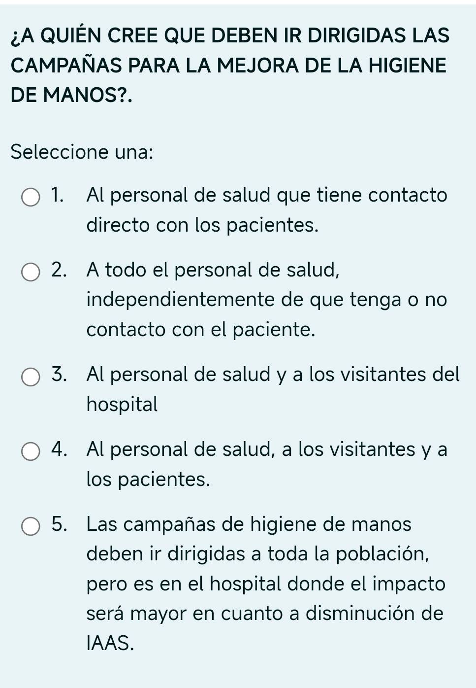 ¿A QUIÉN CREE QUE DEBEN IR DIRIGIDAS LAS
CAMPAÑAS PARA LA MEJORA DE LA HIGIENE
DE MANOS?.
Seleccione una:
1. Al personal de salud que tiene contacto
directo con los pacientes.
2. A todo el personal de salud,
independientemente de que tenga o no
contacto con el paciente.
3. Al personal de salud y a los visitantes del
hospital
4. Al personal de salud, a los visitantes y a
los pacientes.
5. Las campañas de higiene de manos
deben ir dirigidas a toda la población,
pero es en el hospital donde el impacto
será mayor en cuanto a disminución de
IAAS.