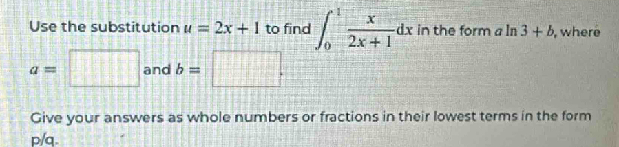 Use the substitution u=2x+1 to find ∈t _0^(1frac x)2x+1dx in the form aln 3+b , where
a=□ and b=□. 
Give your answers as whole numbers or fractions in their lowest terms in the form
p/q.