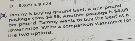 D. 9.629<9.624
2. Tammy is buying ground beef. A one-pound
package costs $4.99. Another package is $4.89
per pound. Tammy wants to buy the beef at a
lower price. Write a comparison statement for
the two options.