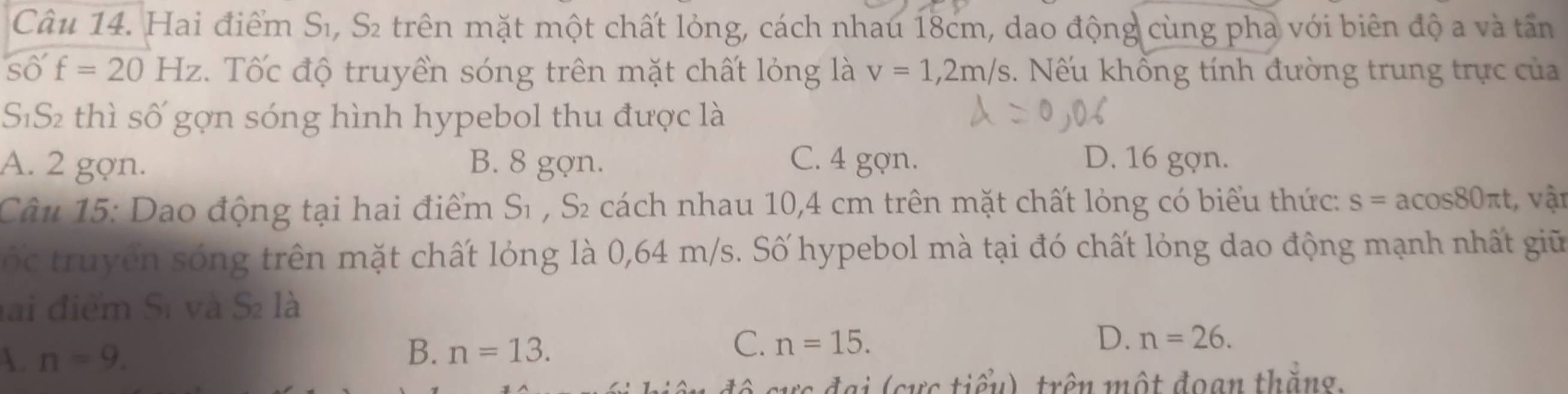 Hai điểm Sĩ, S₂ trên mặt một chất lỏng, cách nhau 18cm, dao động cùng pha với biên độ a và tấn
so'f=20Hz. Tốc độ truyền sóng trên mặt chất lỏng là v=1,2m/s 3. Nếu khổng tính đường trung trực của
SĩS2 thì số gợn sóng hình hypebol thu được là
A. 2 gợn. B. 8 gợn. C. 4 gợn. D. 16 gợn.
Câu 15: Dao động tại hai điểm Sĩ , S₂ cách nhau 10,4 cm trên mặt chất lỏng có biểu thức: s=acos 80π t t, vật
C ố c truy ề n sóng trên mặt chất lỏng là 0,64 m/s. Số hypebol mà tại đó chất lỏng dao động mạnh nhất giữ
lai điểm Sĩ và S2 là
. n=9.
B. n=13.
C. n=15. D. n=26. 
cực đại (cực tiểu), trên một đoạn thắng.