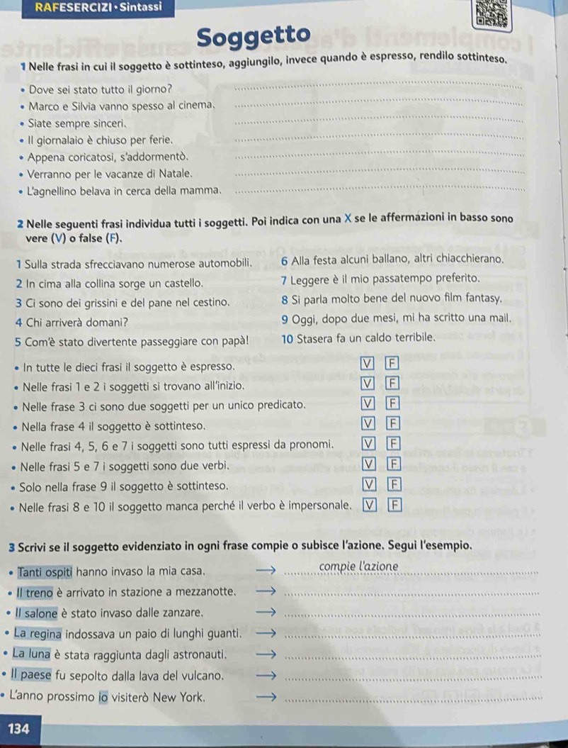 RAFESERCIZI · Sintassi
Soggetto
1 Nelle frasi in cui il soggetto è sottinteso, aggiungilo, invece quando è espresso, rendilo sottinteso.
Dove sei stato tutto il giorno?
_
_
Marco e Silvia vanno spesso al cinema.
_
_
Siate sempre sinceri.
Il giornalaio è chiuso per ferie.
_
Appena coricatosi, s'addormentò.
_
Verranno per le vacanze di Natale.
L'agnellino belava in cerca della mamma.
_
2 Nelle seguenti frasi individua tutti i soggetti. Poi indica con una X se le affermazioni in basso sono
vere (V) o false (F).
1 Sulla strada sfrecciavano numerose automobili. 6 Alla festa alcuni ballano, altri chiacchierano.
2 In cima alla collina sorge un castello. 7 Leggere è il mio passatempo preferito.
3 Ci sono dei grissini e del pane nel cestino. 8 Si parla molto bene del nuovo film fantasy.
4 Chi arriverà domani? 9 Oggi, dopo due mesi, mi ha scritto una mail.
5 Comè stato divertente passeggiare con papà! 10 Stasera fa un caldo terribile.
In tutte le dieci frasi il soggetto è espresso.
V F
Nelle frasi 1 e 2 i soggetti si trovano all'inizio.
V F
Nelle frase 3 ci sono due soggetti per un unico predicato. V F
Nella frase 4 il soggetto è sottinteso.
V F
Nelle frasi 4, 5, 6 e 7 i soggetti sono tutti espressi da pronomi. V F
Nelle frasi 5 e 7 i soggetti sono due verbi.
V B
Solo nella frase 9 il soggetto è sottinteso. V F
Nelle frasi 8 e 10 il soggetto manca perché il verbo è impersonale. V F
3 Scrivi se il soggetto evidenziato in ogni frase compie o subisce l’azione. Segui lesempio.
Tanti ospiti hanno invaso la mia casa. _compie l'azione_
Il treno è arrivato in stazione a mezzanotte._
Il salone è stato invaso dalle zanzare._
La regina indossava un paio di lunghi guanti._
La luna è stata raggiunta dagli astronauti._
ll paese fu sepolto dalla lava del vulcano._
L'anno prossimo io visiterò New York._
134
