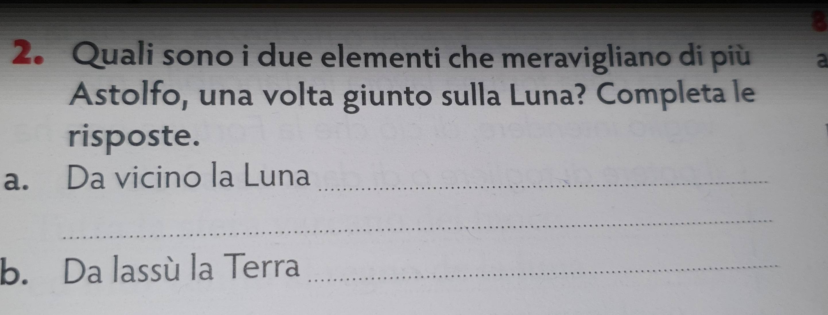 3 
2. Quali sono i due elementi che meravigliano di più 2 
Astolfo, una volta giunto sulla Luna? Completa le 
risposte. 
a. Da vicino la Luna_ 
_ 
b. Da lassù la Terra_