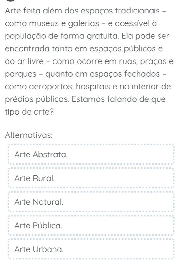 Arte feita além dos espaços tradicionais -
como museus e galerias - e acessível à
população de forma gratuita. Ela pode ser
encontrada tanto em espaços públicos e
ao ar livre - como ocorre em ruas, praças e
parques - quanto em espaços fechados -
como aeroportos, hospitais e no interior de
prédios públicos. Estamos falando de que
tipo de arte?
Alternativas:
Arte Abstrata.
Arte Rural.
Arte Natural.
Arte Pública.
Arte Urbana.