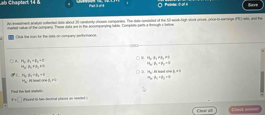 Lab Chaptert 14 & < Question 10, 15.7- Save
Part 3 of 6 Points: 0 of 4
An investment analyst collected data about  20 randomly chosen companies. The data consisted of the 52-week -high stock prices, price-to-earnings (PE) ratio, and the
market value of the company. These data are in the accompanying table. Complete parts a through c below.
Click the icon for the data on company performance.
B. H_0:beta _1!= beta _2!= 0
A. H_0:beta _1=beta _2=0
H_A:beta _1=beta _2=0
H_A:beta _1!= beta _2!= 0
D. H_0
C. H_0:beta _1=beta _2=0 : At least one beta _1!= 0
H_A : At least one beta _1!= 0 H_A:beta _1=beta _2=0
Find the test statistic.
F=□ (Round to two decimal places as needed.)
Clear all Check answer