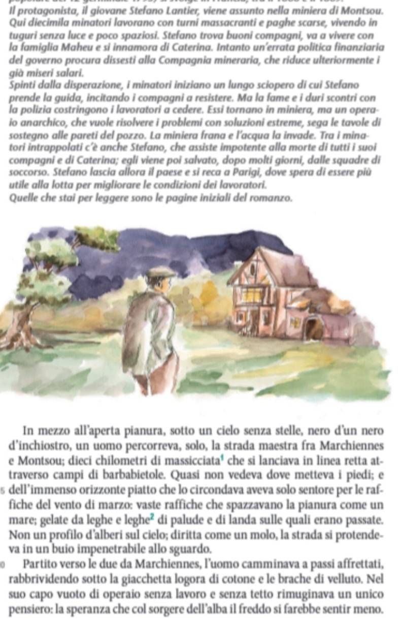 Il protagonista, il giovane Stefano Lantier, viene assunto nella miniera di Montsou.
Qui diecimila minatori lavorano con turni massacranti e paghe scarse, vivendo in
tuguri senza luce e poco spaziosi. Stefano trova buoni compagni, va a vivere con
la famiglia Maheu e si innamora di Caterina. Intanto un’errata politica finanziaria
del governo procura dissesti alla Compagnia mineraria, che riduce ulteriormente i
già miseri salari.
Spinti dalla disperazione, i minatori iniziano un lungo sciopero di cui Stefano
prende la guida, incitando i compagni a resistere. Ma la fame e i duri scontri con
la polizia costringono i lavoratori a cedere. Essi tornano in miniera, ma un opera-
io anarchico, che vuole risolvere i problemi con soluzioni estreme, sega le tavole di
sostegno alle pareti del pozzo. La miniera frana e l'acqua la invade. Tra i mina-
tori intrappolati c’è anche Stefano, che assiste impotente alla morte di tutti i suoi
compagni e di Caterina; egli viene poi salvato, dopo molti giorni, dalle squadre di
soccorso. Stefano lascia allora il paese e si reca a Parigi, dove spera di essere più
utile alla lotta per migliorare le condizioni dei lavoratori.
Quelle che stai per leggere sono le pagine iniziali del romanzo.
In mezzo all’aperta pianura, sotto un cielo senza stelle, nero d'un nero
d’inchiostro, un uomo percorreva, solo, la strada maestra fra Marchiennes
e Montsou; dieci chilometri di massicciata' che si lanciava in linea retta at-
traverso campi di barbabietole. Quasi non vedeva dove metteva i piedi; e
s dell’immenso orizzonte piatto che lo circondava aveva solo sentore per le raf-
fiche del vento di marzo: vaste raffiche che spazzavano la pianura come un
mare; gelate da leghe e leghe² di palude e di landa sulle quali erano passate.
Non un profilo d’alberi sul cielo; diritta come un molo, la strada si protende-
va in un buio impenetrabile allo sguardo.
Partito verso le due da Marchiennes, l’uomo camminava a passi affrettati,
rabbrividendo sotto la giacchetta logora di cotone e le brache di velluto. Nel
suo capo vuoto di operaio senza lavoro e senza tetto rimuginava un unico
pensiero: la speranza che col sorgere dell’alba il freddo si farebbe sentir meno.