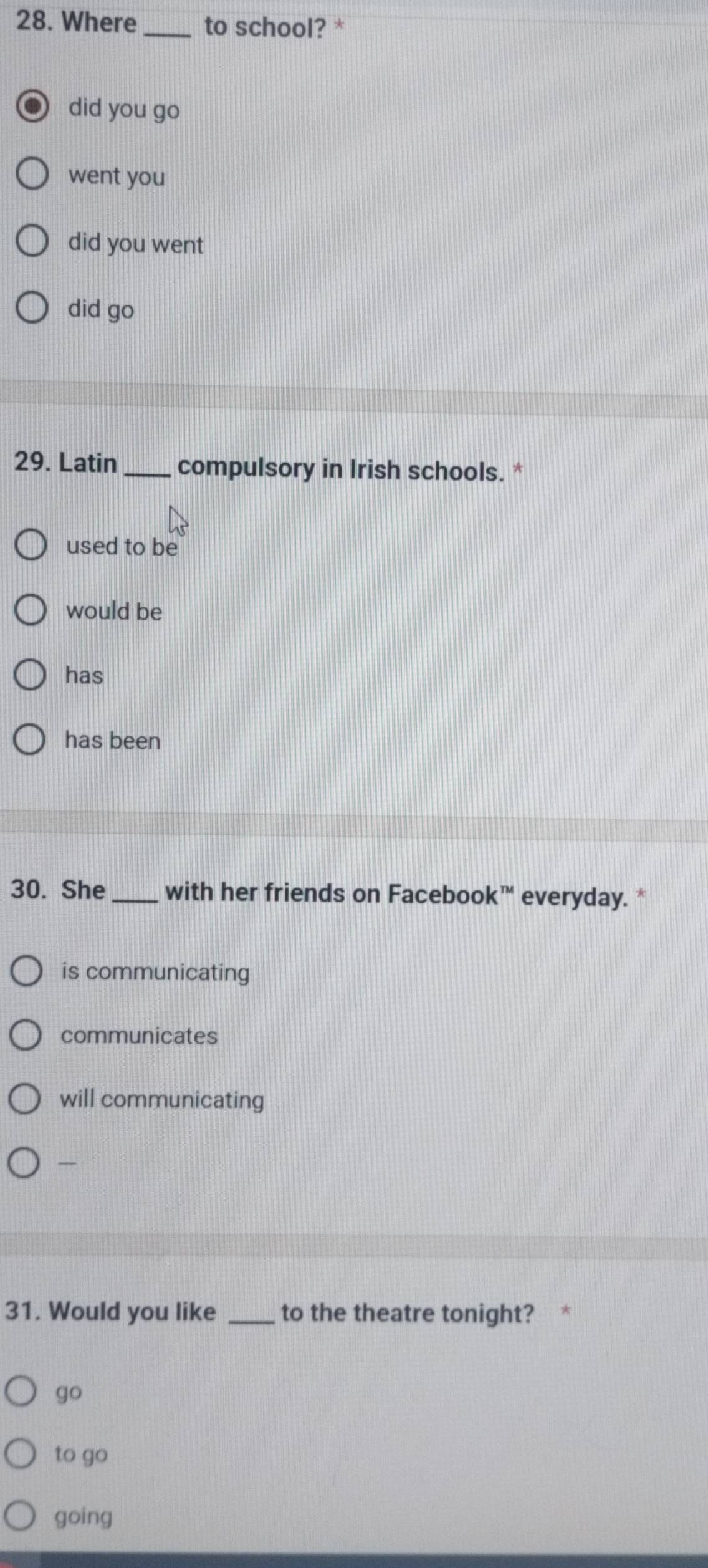 Where _to school? *
did you go
went you
did you went
did go
29. Latin _compulsory in Irish schools. *
used to be
would be
has
has been
30. She _with her friends on Facebook™ everyday. *
is communicating
communicates
will communicating

31. Would you like _to the theatre tonight? *
go
to go
going