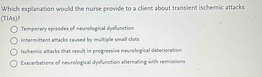 Which explanation would the nurse provide to a client about transient ischemic attacks
(TIAs)?
Temporary episodes of neurological dysfunction
Intermittent attacks caused by multiple small clots
Ischemic attacks that result in progressive neurological deterjoration
Exacerbations of neurological dysfunction alternating with remissions