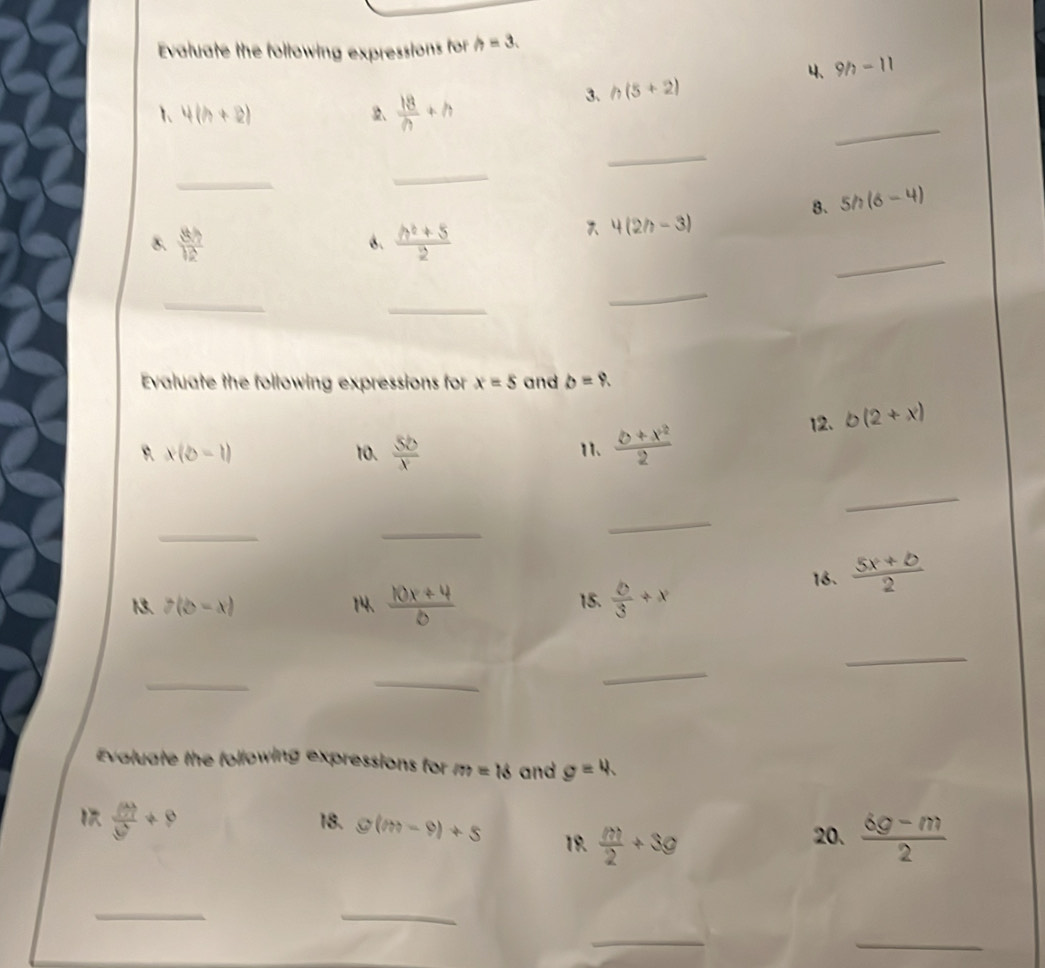 Evaluate the following expressions for h=3. 
4、 9h-11
1 4(h+2)
2、  18/n +h
3、 h(5+2)
_ 
_ 
_ 
_ 
8. 5h(6-4)
_ 
8.  8h/12   (h^2+5)/2 
6.
4(2h-3)
_ 
_ 
_ 
Evaluate the following expressions for x=5 and b=9. 
12. b(2+x)
x(b-1) 10.  5b/x  11.  (b+x^2)/2 
_ 
_ 
_ 
_ 
13. 7(b-x) 14、  (10x+4)/6  15.  b/3 +x 16.  (5x+b)/2 
_ 
_ 
_ 
_ 
Evaluate the following expressions for m=18 and g=4.
frac (M+)()+9 18. g(m-9)+5 19.  m/2 +3g  (6g-m)/2 
20. 
_ 
_ 
_ 
_