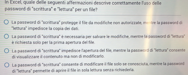 In Excel, quale delle seguenti affermazioni descrive correttamente l’uso delle
password di ''scrittura'' e ''lettura'' per un file?
La password di ''scrittura'' protegge il file da modifiche non autorizzate, mentre la password di
"lettura' impedisce la copia dei dati.
La password di ''scrittura'' è necessaria per salvare le modifiche, mentre la password di ''lettura''
è richiesta solo per la prima apertura del file.
La password di 'scrittura' impedisce l’apertura del file, mentre la password di 'lettura' consente
di visualizzare il contenuto ma non di modificarlo.
La password di 'scrittura'' consente di modificare il file solo se conosciuta, mentre la password
di ''lettura'' permette di aprire il file in sola lettura senza richiederla.