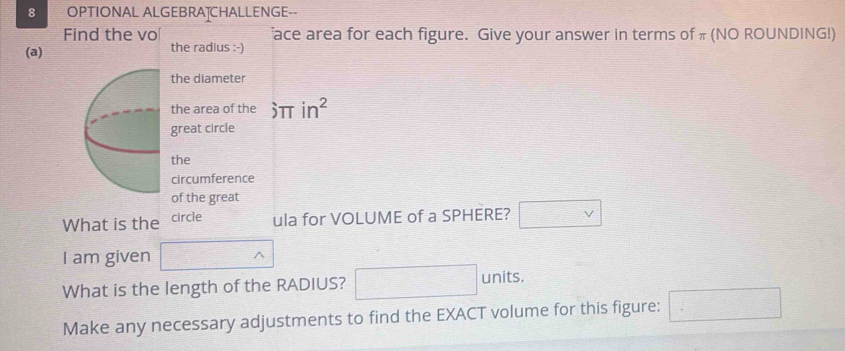 OPTIONAL ALGEBRAȚCHALLENGE-- 
Find the vo ace area for each figure. Give your answer in terms of π (NO ROUNDING!) 
(a) the radius :-) 
the diameter 
the area of the hat .2TT in^2
great circle 
the 
circumference 
of the great 
What is the circle ula for VOLUME of a SPHERE? □ vee 
I am given □ wedge
What is the length of the RADIUS? □ units. 
Make any necessary adjustments to find the EXACT volume for this figure: □