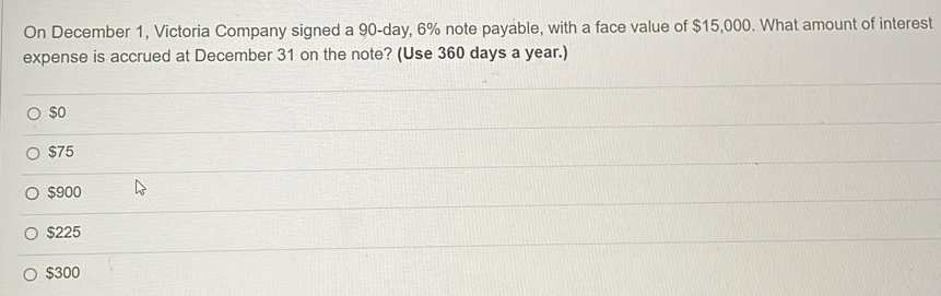 On December 1, Victoria Company signed a 90-day, 6% note payable, with a face value of $15,000. What amount of interest
expense is accrued at December 31 on the note? (Use 360 days a year.)
$o
$75
$900
$225
$300