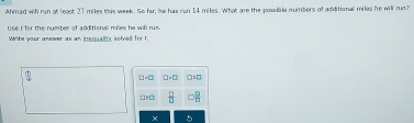 Ahmad wih run at least 27 miles this week. Se far, he has can 14 miles, what are the posible numbers of additional mikes he will rush 
Use I for the number of additional miles he will run. 
White your anower as an inequalits solved for 1. 
L> L  □ /□  