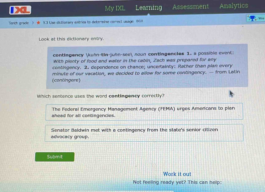 My IXL Learning Assessment Analytics
You
Tenth grade 》 Y.3 Use dictionary entries to determine correct usage BGX
Look at this dictionary entry.
contingency kuhn-tin-juhn-see nown contingencles 1. a possible event:
With plenty of food and water in the cabin, Zach was prepared for any
contingency. 2. dependence on chance; uncertainty: Rather than plan every
minute of our vacation, we decided to allow for some contingency. — from Latin
(contingere)
Which sentence uses the word contingency correctly?
The Federal Emergency Management Agency (FEMA) urges Americans to plan
ahead for all contingencies.
Senator Baldwin met with a contingency from the state's senior citizen
advocacy group.
Submit
Work it out
Not feeling ready yet? This can help: