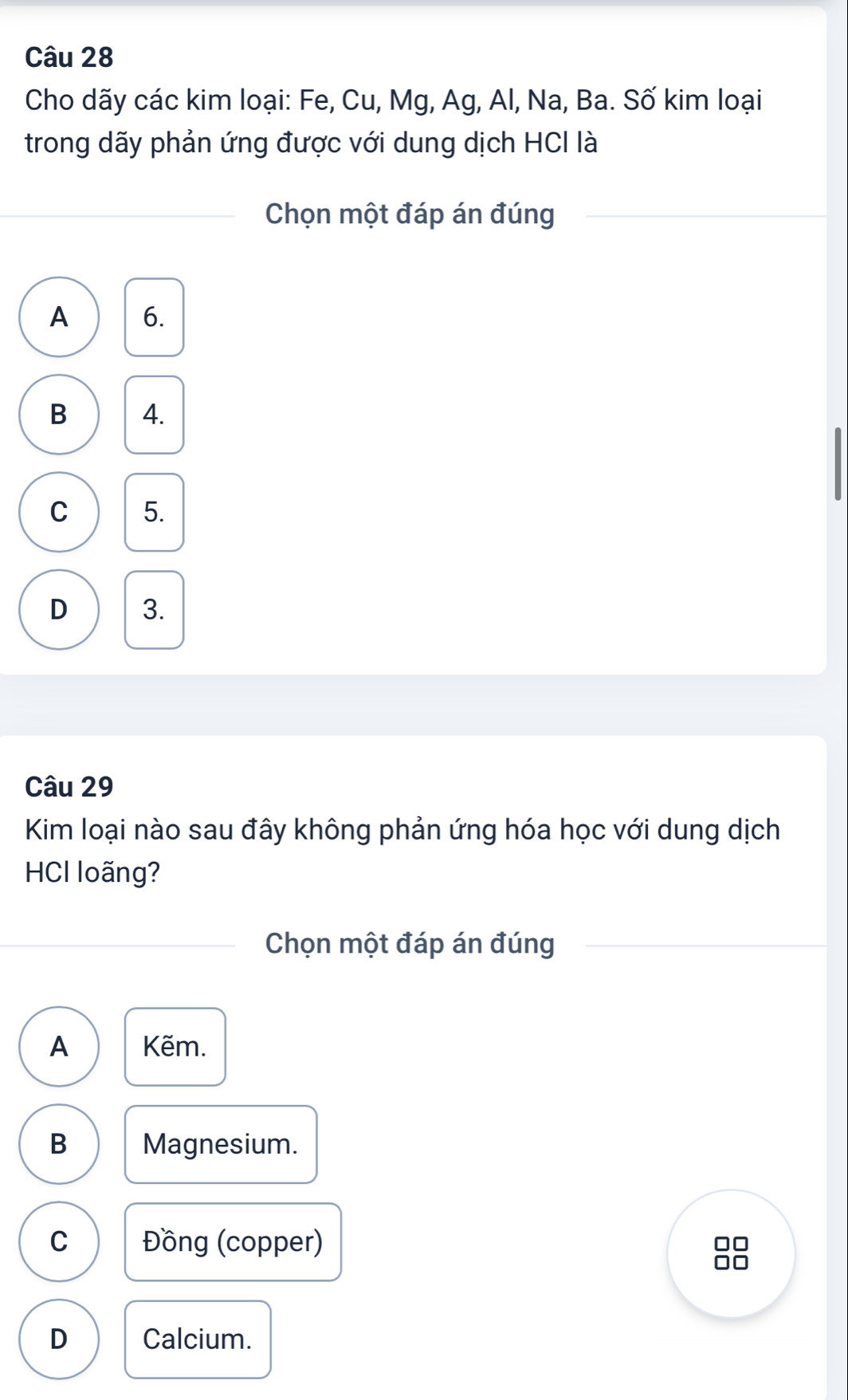 Cho dãy các kim loại: Fe, Cu, Mg, Ag, Al, Na, Ba. Số kim loại
trong dãy phản ứng được với dung dịch HCI là
Chọn một đáp án đúng
A 6.
B 4.
C 5.
D 3.
Câu 29
Kim loại nào sau đây không phản ứng hóa học với dung dịch
HCI loãng?
Chọn một đáp án đúng
A Kẽm.
B Magnesium.
C Đồng (copper)
D Calcium.