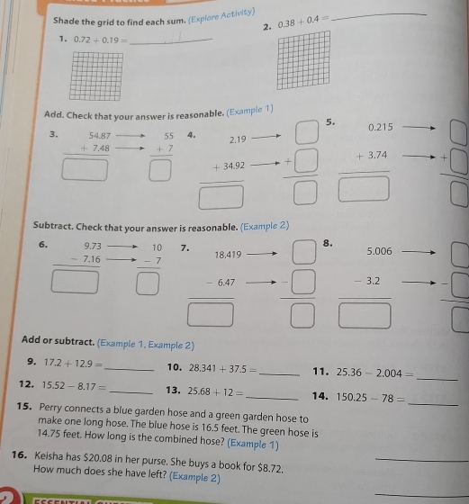 Shade the grid to find each sum. (Explore Activity) 0.38+0.4= _
2.
1. 0.72+0.19= _
Add. Check that your answer is reasonable. (Example 1)
3. beginarrayr 54.87 +7.48 hline □ endarray
beginarrayr 55 +7 hline □ endarray 4.
beginarrayr 219 +3432 hline □ endarray □  frac beginarrayr □  +□ endarray □  5
beginarrayr 0.215 +3.24 hline □ endarray beginarrayr □  +□  hline □ endarray
Subtract. Check that your answer is reasonable. (Example 2)
6. frac beginarrayr 9.73 -7.16□ endarray 
beginarrayr 10 +-7 hline □ endarray 7
□ 8.
vector 
frac beginarrayr 13440 -640endarray □   =□ /□   frac beginarrayr 5006 -22endarray □  beginarrayr □  + hline □ endarray beginarrayr □  -□  □ endarray
Add or subtract. (Example 1, Example 2)
9. 17.2+12.9= _ 10. 28.341+37.5= _11. 25.36-2.004=
_
_
12. 15.52-8.17= _13. 25.68+12= _14. 150.25-78=
15. Perry connects a blue garden hose and a green garden hose to
make one long hose. The blue hose is 16.5 feet. The green hose is
_
14.75 feet. How long is the combined hose? (Example 1)
16. Keisha has $20.08 in her purse. She buys a book for $8.72.
How much does she have left? (Example 2)
_