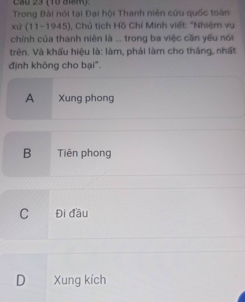 Cầu 23 (10 điểm):
Trong Bài nói tại Đại hội Thanh niên cứu quốc toàn
xứ (11-1945), 0, Chủ tịch Hồ Chí Minh viết: "Nhiệm vụ
chính của thanh niên là ... trong ba việc cần yếu nói
trên. Và khẩu hiệu là: làm, phải làm cho thắng, nhất
định không cho bại".
A Xung phong
B Tiên phong
C Đi đầu
D Xung kích