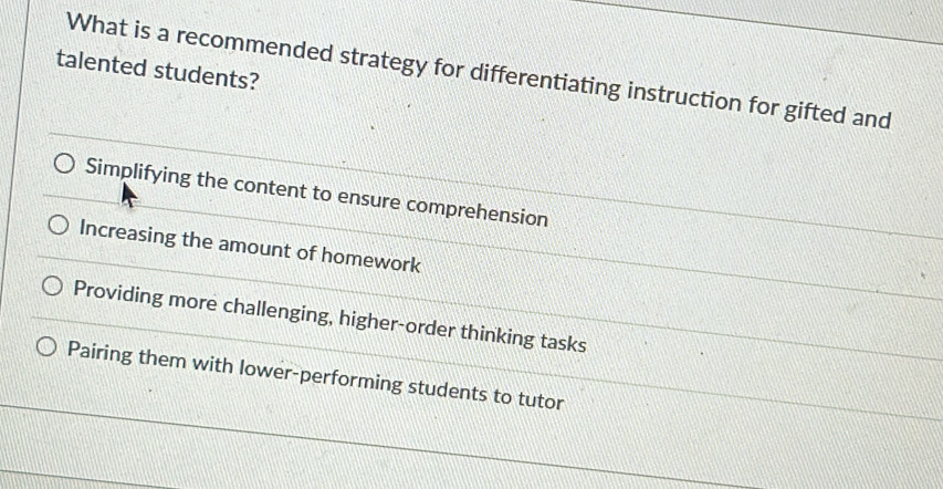 talented students?
What is a recommended strategy for differentiating instruction for gifted and
Simplifying the content to ensure comprehension
Increasing the amount of homework
Providing more challenging, higher-order thinking tasks
Pairing them with lower-performing students to tutor