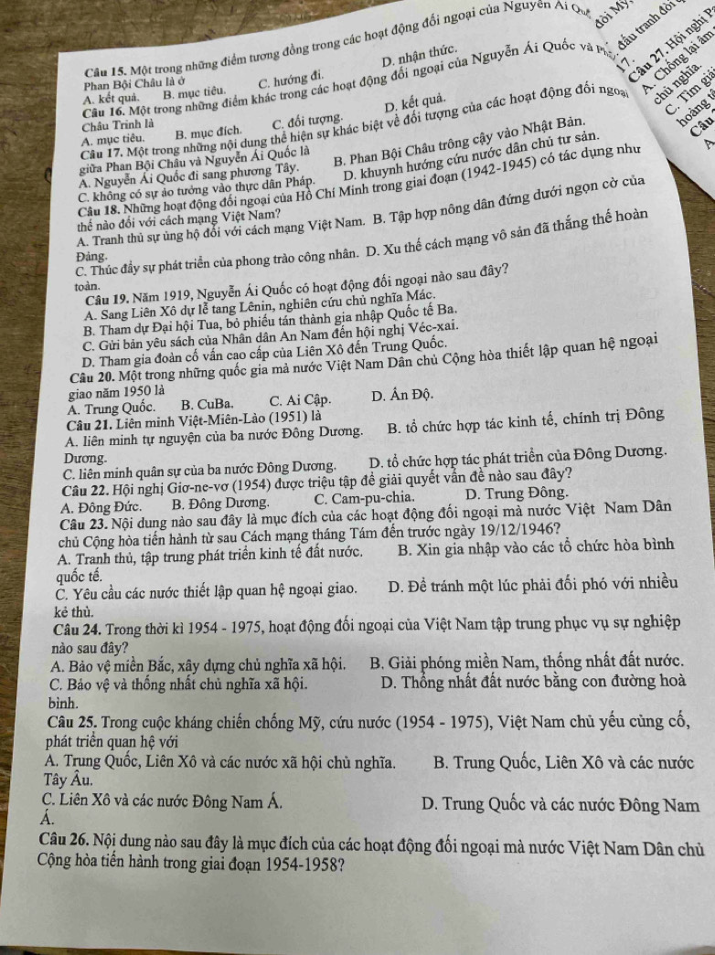 Mời Mỹ
đấu tranh đời
Câu 15. Một trong những điểm tương đồng trong các hoạt động đổi ngoại của Nguyên A. Qu
2âu 27. Hội nghị
Chống lại ân
D. nhận thức.
17.
Phan Bội Châu là ở C. hướng đi.
Cầu 16. Một trong những điểm khác trong các hoạt động đổi ngoại của Nguyễn Ái Quốc và P
C. Tìm gi
A. kết quả. B. mục tiêu.
A. mục tiêu. B. mục đích. C. đối tượng. D. kết quả.
Câu 17. Một trong những nội dung thể hiện sự khác biệt về đối tượng của các hoạt động đối ngoa
chủ nghĩa
Châu Trình là
Câu
B. Phan Bội Châu trông cậy vào Nhật Bản. hoàng
giữa Phan Bội Châu và Nguyễn Ái Quốc là
A. Nguyễn Ái Quốc đi sang phương Tây.
D. khuynh hướng cứu nước dân chủ tư sản.
Câu 18. Những hoạt động đối ngoại của Hồ Chí Minh trong giai đoạn (1942-1945) có tác dụng như
C. không có sự ảo tưởng vào thực dân Pháp.
A. Tranh thủ sự ủng hộ đổi với cách mạng Việt Nam. B. Tập hợp nông dân đứng dưới ngọn cờ của
thế nào đổi với cách mạng Việt Nam?
C. Thúc đầy sự phát triển của phong trào công nhân. D. Xu thế cách mạng vô sản đã thắng thế hoàn
Đảng.
Câu 19. Năm 1919, Nguyễn Ái Quốc có hoạt động đổi ngoại nào sau đây?
toàn.
A. Sang Liên Xô dự lễ tang Lênin, nghiên cứu chủ nghĩa Mác.
B. Tham dự Đại hội Tua, bỏ phiếu tán thành gia nhập Quốc tế Ba.
C. Gửi bản yêu sách của Nhân dân An Nam đến hội nghị Véc-xai.
D. Tham gia đoàn cố vấn cao cấp của Liên Xô đến Trung Quốc.
Câu 20. Một trong những quốc gia mả nước Việt Nam Dân chủ Cộng hòa thiết lập quan hệ ngoại
giao năm 1950 là
A. Trung Quốc. B. CuBa. C. Ai Cập. D. Ấn Độ.
Câu 21. Liên minh Việt-Miên-Lào (1951) là
A. liên minh tự nguyện của ba nước Đông Dương. B. tổ chức hợp tác kinh tế, chính trị Đông
Dương.
C. liên minh quân sự của ba nước Đông Dương. D. tổ chức hợp tác phát triển của Đông Dương.
Câu 22. Hội nghị Giơ-ne-vơ (1954) được triệu tập đề giải quyết vấn đề nào sau đây?
A. Đông Đức. B. Đông Dương, C. Cam-pu-chia. D. Trung Đông.
Câu 23. Nội dung nào sau đây là mục đích của các hoạt động đối ngoại mà nước Việt Nam Dân
chủ Cộng hòa tiến hành từ sau Cách mạng tháng Tám đến trước ngày 19/12/1946?
A. Tranh thủ, tập trung phát triển kinh tế đất nước. B. Xin gia nhập vào các tổ chức hòa bình
quốc tế.
C. Yêu cầu các nước thiết lập quan hệ ngoại giao. D. Để tránh một lúc phải đối phó với nhiều
kẻ thù.
Câu 24. Trong thời kì 1954 - 1975, hoạt động đối ngoại của Việt Nam tập trung phục vụ sự nghiệp
nào sau đây?
A. Bảo vệ miền Bắc, xây dựng chủ nghĩa xã hội. B. Giải phóng miền Nam, thống nhất đất nước.
C. Bảo vệ và thống nhất chủ nghĩa xã hội. D. Thổng nhất đất nước bằng con đường hoà
bình.
Câu 25. Trong cuộc kháng chiến chống Mỹ, cứu nước (1954 - 1975), Việt Nam chủ yếu cùng cố,
phát triển quan hệ với
A. Trung Quốc, Liên Xô và các nước xã hội chủ nghĩa. B. Trung Quốc, Liên Xô và các nước
Tây Âu,
C. Liên Xô và các nước Đông Nam Á.  D. Trung Quốc và các nước Đông Nam
A.
Câu 26. Nội dung nào sau đây là mục đích của các hoạt động đối ngoại mà nước Việt Nam Dân chủ
Cộng hòa tiến hành trong giai đoạn 1954-1958?