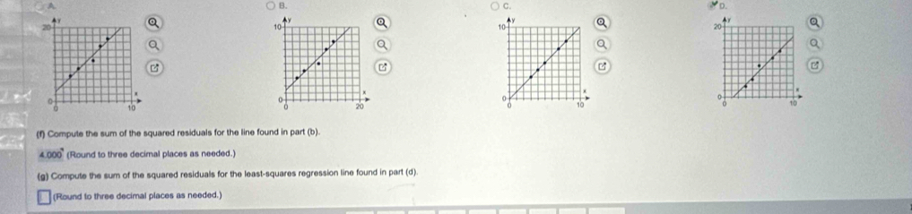 A 
) B. C. D.
10. 
0 

20 
(f) Compute the sum of the squared residuals for the line found in part (b).
4.000^9 (Round to three decimal places as needed.) 
(g) Compute the sum of the squared residuals for the least-squares regression line found in part (d). 
(Round to three decimal places as needed.)