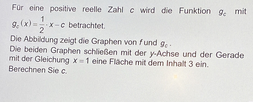 Für eine positive reelle Zahl c wird die Funktion g_c mit
g_c(x)= 1/2 · x-c betrachtet. 
Die Abbildung zeigt die Graphen von fund g_c. 
Die beiden Graphen schließen mit der y -Achse und der Gerade 
mit der Gleichung X=1 eine Fläche mit dem Inhalt 3 ein. 
Berechnen Sie c.