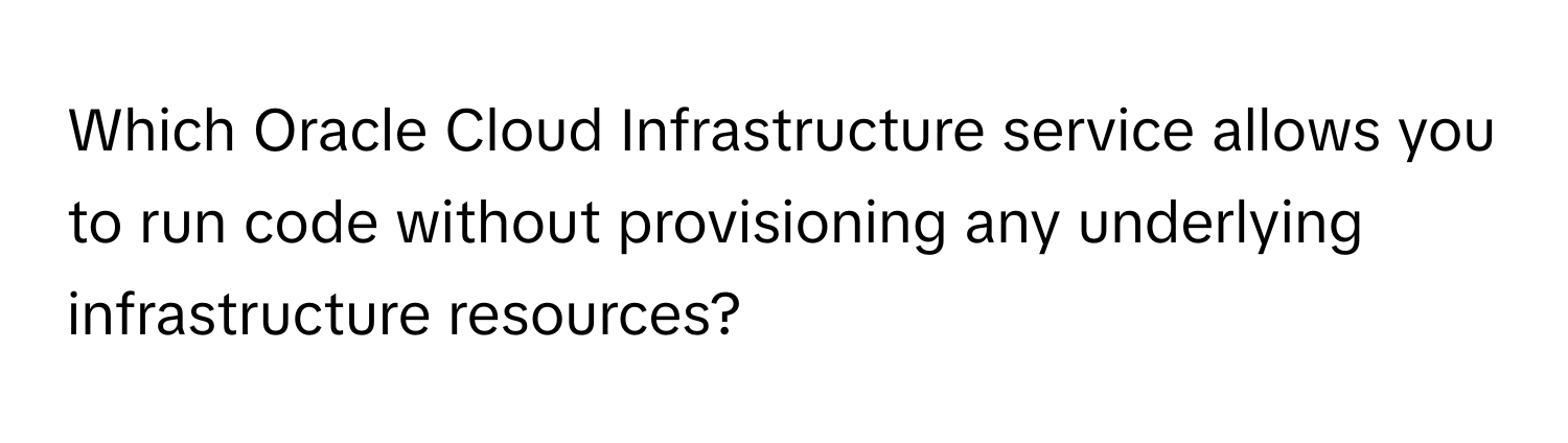 Which Oracle Cloud Infrastructure service allows you to run code without provisioning any underlying infrastructure resources?