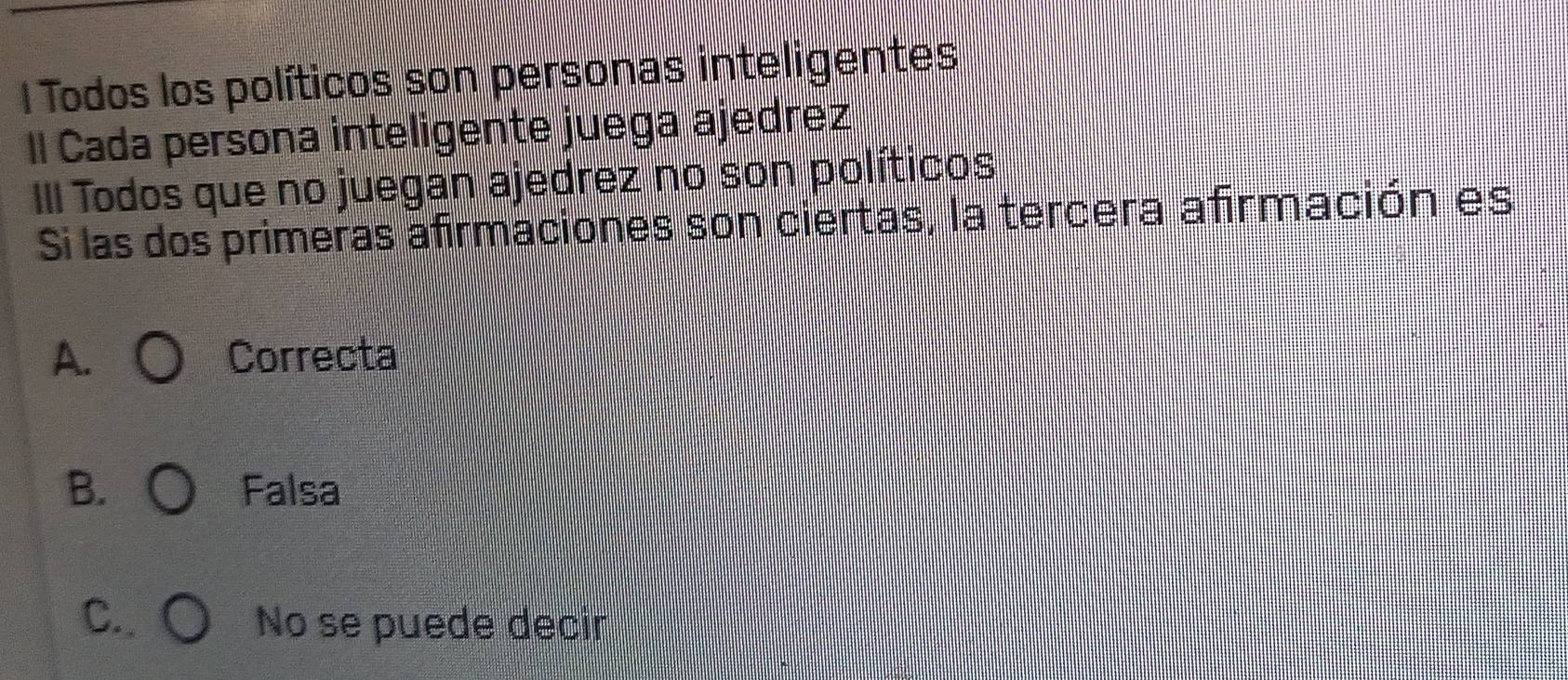 Todos los políticos son personas inteligentes
Il Cada persona inteligente juega ajedrez
III Todos que no juegan ajedrez no son políticos
Si las dos primeras afirmaciones son ciertas, la tercera afirmación es
A. Correcta
B. Falsa
C. No se puede decir