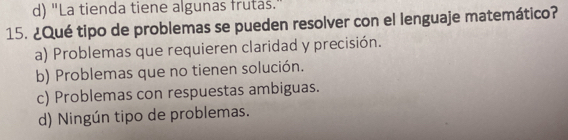 d) "La tienda tiene algunas frutas.
15. ¿Qué tipo de problemas se pueden resolver con el lenguaje matemático?
a) Problemas que requieren claridad y precisión.
b) Problemas que no tienen solución.
c) Problemas con respuestas ambiguas.
d) Ningún tipo de problemas.