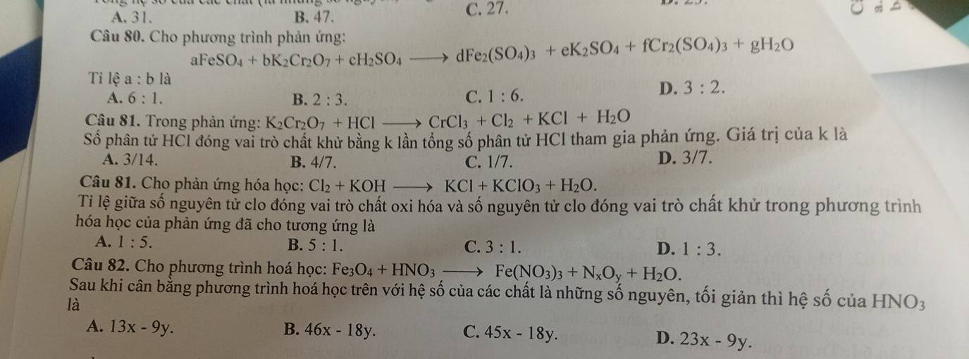 A. 31. B. 47. C. 27.
Câu 80. Cho phương trình phản ứng: O_4+bK_2Cr_2O_7+cH_2SO_4to dFe_2(SO_4)_3+eK_2SO_4+fCr_2(SO_4)_3+gH_2O
aFe S
Tỉ lệ a:bla
A. 6:1. B. 2:3. C. 1:6.
D. 3:2.
Câu 81. Trong phản ứng: K_2Cr_2O_7+HClto CrCl_3+Cl_2+KCl+H_2O
Số phân tử HCl đóng vai trò chất khử bằng k lần tổng số phân tử HCl tham gia phản ứng. Giá trị của k là
A. 3/14. B. 4/7. C. 1/7. D. 3/7.
Câu 81. Cho phản ứng hóa học: Cl_2+KOHto KCl+KClO_3+H_2O.
Ti lệ giữa số nguyên tử clo đóng vai trò chất oxi hóa và số nguyên tử clo đóng vai trò chất khử trong phương trình
hóa học của phản ứng đã cho tương ứng là
A. 1:5. B. 5:1. C. 3:1. D. 1:3.
Câu 82. Cho phương trình hoá học: Fe_3O_4+HNO_3to Fe(NO_3)_3+N_xO_y+H_2O.
Sau khi cân bằng phương trình hoá học trên với hệ số của các chất là những số nguyên, tối giản thì hệ số của HNO3
là
A. 13x-9y. B. 46x-18y. C. 45x-18y.
D. 23x-9y.