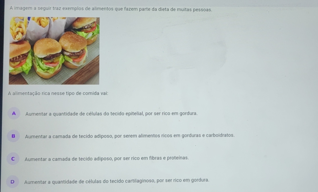 A imagem a seguir traz exemplos de alimentos que fazem parte da dieta de muitas pessoas.
A alimentação rica nesse tipo de comida vai:
A Aumentar a quantidade de células do tecido epitelial, por ser rico em gordura.
B Aumentar a camada de tecido adiposo, por serem alimentos ricos em gorduras e carboidratos.
C Aumentar a camada de tecido adiposo, por ser rico em fibras e proteínas.
D Aumentar a quantidade de células do tecido cartilaginoso, por ser rico em gordura.