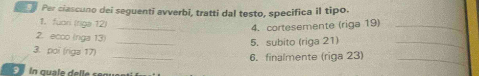 Per ciascuno dei seguenti avverbi, tratti dal testo, specifica il tipo. 
1. fuori (riga 12)_ 
4. cortesemente (riga 19)_ 
2. ecco (nga 13)_ 
5. subito (riga 21)_ 
_ 
3. poi (riga 17) 
6. finalmente (riga 23)_ 
S n quale delle segue