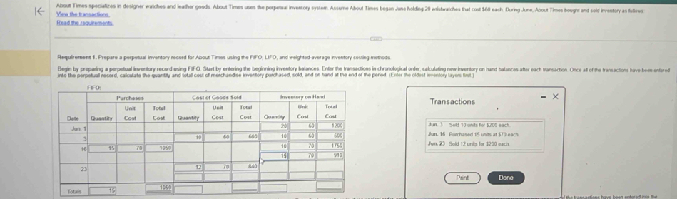 About Times specializes in designer watches and leather goods. About Times uses the perpetual inventory system. Assume About Times began June holding 20 wristwatches that cost $60 each. During June. About Times bought and sold inventory as follows
View the transactions.
Read the requirements.
Requirement 1, Prepare a perpetual inventory record for About Times using the FIFO, LIFO, and weighted-average inventory costing methods
Begin by preparing a perpetual inventory record using FIFO. Start by entering the beginning inventory balances. Enter the transactions in chronological order, calculating new inventory on hand balances after each transaction. Once all of the transactions have been entered
into the perpetual record, calculate the quantity and total cost of merchandise inventory purchased, sold, and on hand at the end of the period. (Enter the oldest inventory layers first
Transactions
Jun. 3 Sold 10 units for $200 each
Jun. 16 Purchased 15 units at $70 each.
Jun. 23 Sold 12 units for $200 each.
Print Done