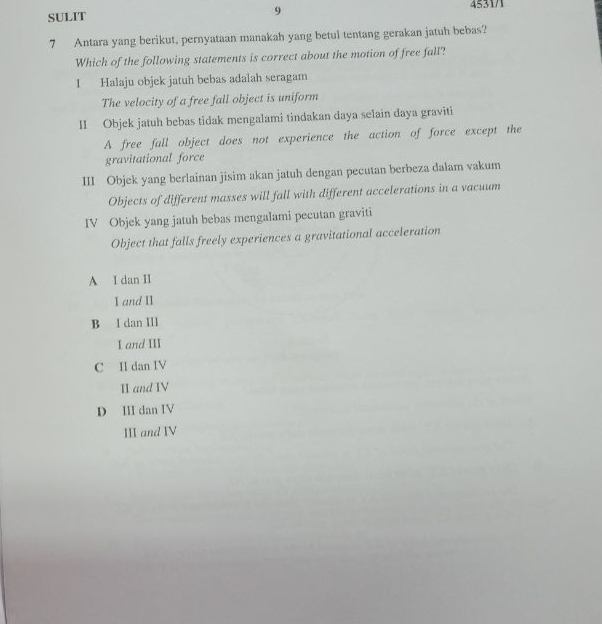 SULIT 9 4531/1
7 Antara yang berikut, pernyataan manakah yang betul tentang gerakan jatuh bebas?
Which of the following statements is correct about the motion of free fall?
1 Halaju objek jatuh bebas adalah seragam
The velocity of a free fall object is uniform
II Objek jatuh bebas tidak mengalami tindakan daya selain daya graviti
A free fall object does not experience the action of force except the
gravitational force
III Objek yang berlainan jisim akan jatuh dengan pecutan berbeza dalam vakum
Objects of different masses will fall with different accelerations in a vacuum
IV Objek yang jatuh bebas mengalami pecutan graviti
Object that falls freely experiences a gravitational acceleration
A I dan II
I and II
B I dan III
I and III
C II dan IV
II and IV
D III dan IV
III and IV