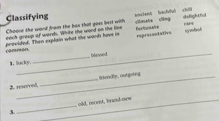 ancient bashful chill
Classifying delightful
Choose the word from the box that goes best with climate cling
each group of words. Write the word on the line fortunate rare
provided. Then explain what the words have in representative symbol
common.
1. lucky, _, blessed
2. reserved, _, friendly, outgoing
3. __, old, recent, brand-new
_