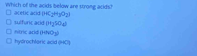 Which of the acids below are strong acids?
acetic acid (HC_2H_3O_2)
sulfuric acid (H_2SO_4)
nitric acid (HNO_3)
hydrochloric acid (HCl)